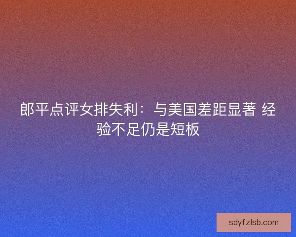 郎平点评女排失利：与美国差距显著 经验不足仍是短板