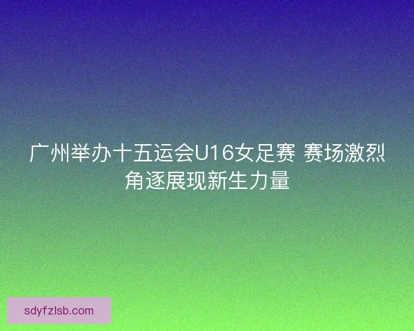 广州举办十五运会U16女足赛 赛场激烈角逐展现新生力量