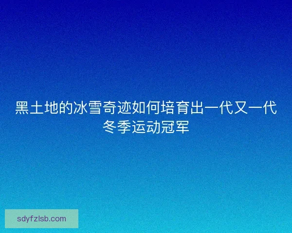 黑土地的冰雪奇迹如何培育出一代又一代冬季运动冠军