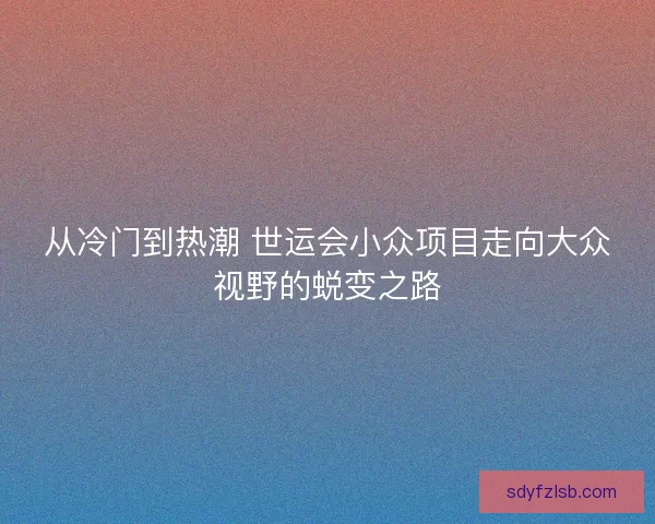 从冷门到热潮 世运会小众项目走向大众视野的蜕变之路