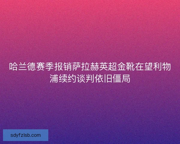 哈兰德赛季报销萨拉赫英超金靴在望利物浦续约谈判依旧僵局
