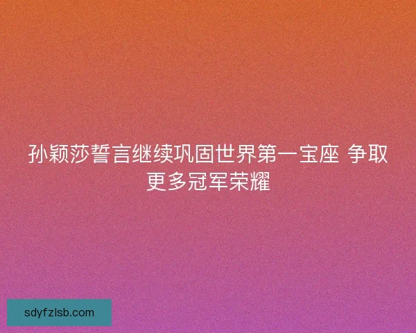 孙颖莎誓言继续巩固世界第一宝座 争取更多冠军荣耀