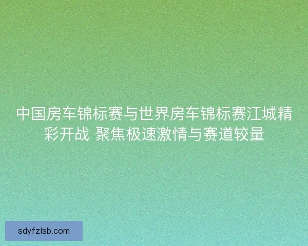 中国房车锦标赛与世界房车锦标赛江城精彩开战 聚焦极速激情与赛道较量