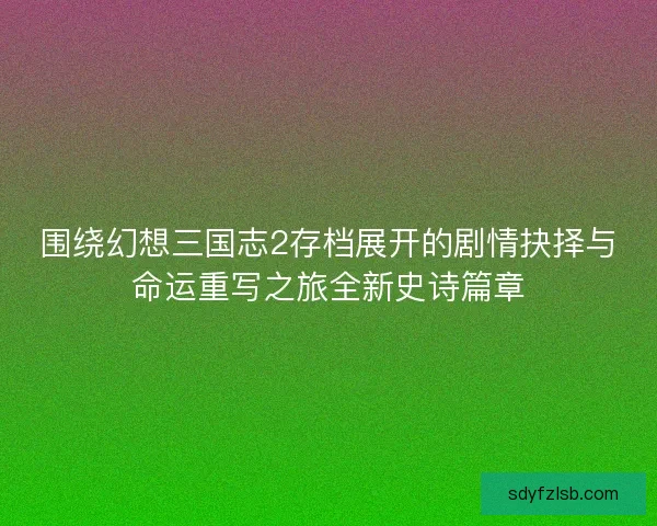围绕幻想三国志2存档展开的剧情抉择与命运重写之旅全新史诗篇章