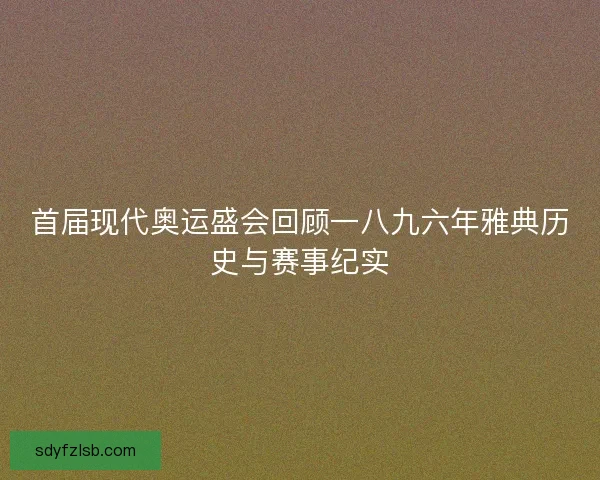 首届现代奥运盛会回顾一八九六年雅典历史与赛事纪实